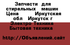 Запчасти  для  стиральных   машин › Цена ­ 500 - Иркутская обл., Иркутск г. Электро-Техника » Бытовая техника   